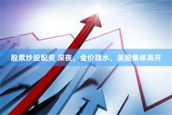 股票炒股配资 深夜，金价跳水，美股集体高开