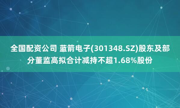 全国配资公司 蓝箭电子(301348.SZ)股东及部分董监高拟合计减持不超1.68%股份