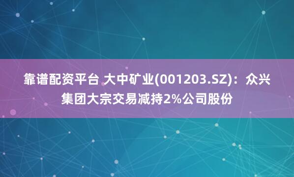靠谱配资平台 大中矿业(001203.SZ)：众兴集团大宗交易减持2%公司股份