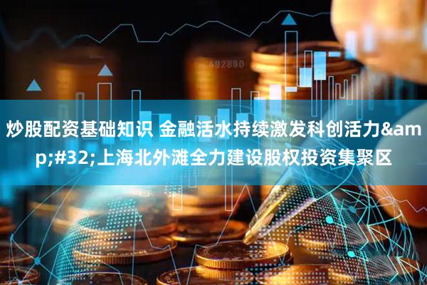 炒股配资基础知识 金融活水持续激发科创活力&#32;上海北外滩全力建设股权投资集聚区