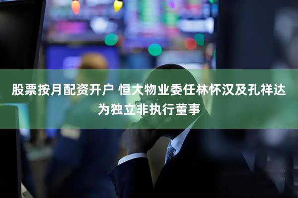 股票按月配资开户 恒大物业委任林怀汉及孔祥达为独立非执行董事