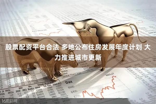 股票配资平台合法 多地公布住房发展年度计划 大力推进城市更新