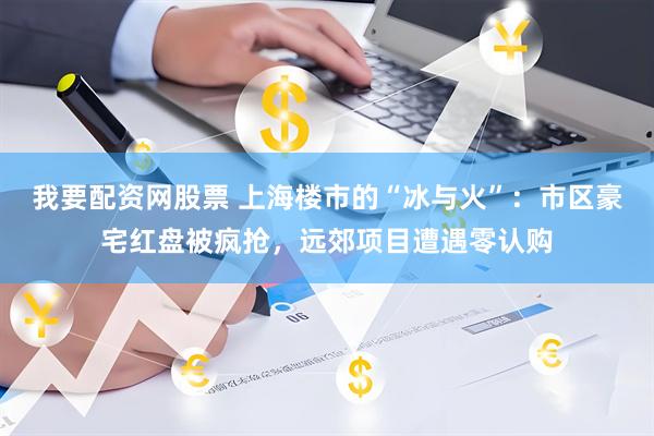 我要配资网股票 上海楼市的“冰与火”：市区豪宅红盘被疯抢，远郊项目遭遇零认购