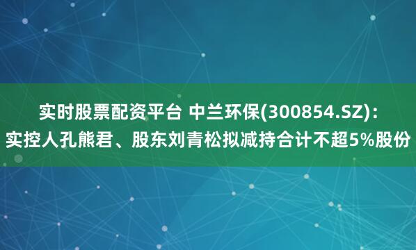 实时股票配资平台 中兰环保(300854.SZ)：实控人孔熊君、股东刘青松拟减持合计不超5%股份