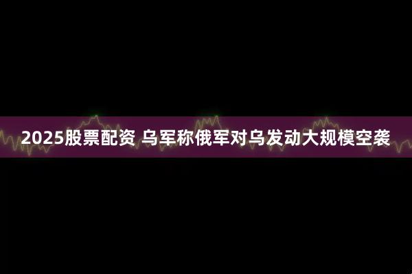 2025股票配资 乌军称俄军对乌发动大规模空袭