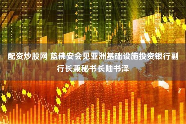 配资炒股网 蓝佛安会见亚洲基础设施投资银行副行长兼秘书长陆书泽