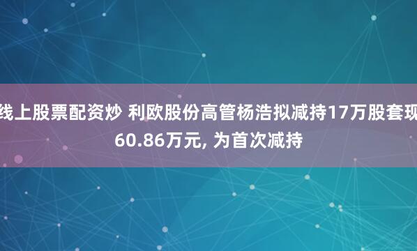 线上股票配资炒 利欧股份高管杨浩拟减持17万股套现60.86万元, 为首次减持