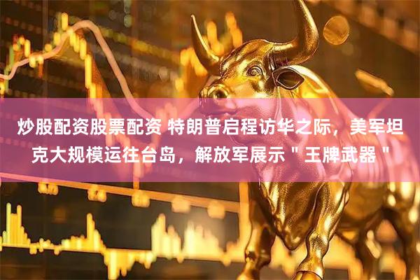 炒股配资股票配资 特朗普启程访华之际，美军坦克大规模运往台岛，解放军展示＂王牌武器＂