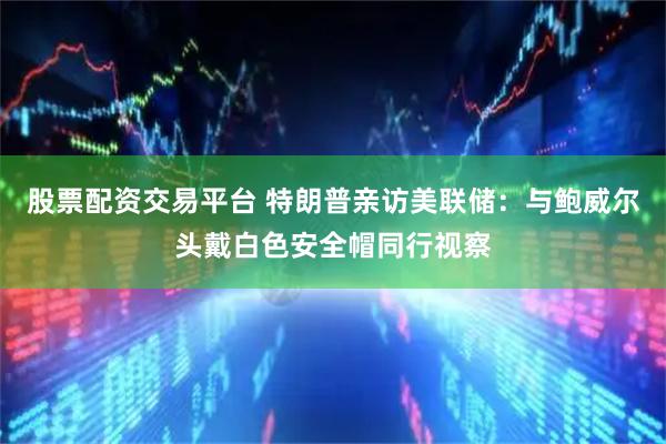 股票配资交易平台 特朗普亲访美联储：与鲍威尔头戴白色安全帽同行视察