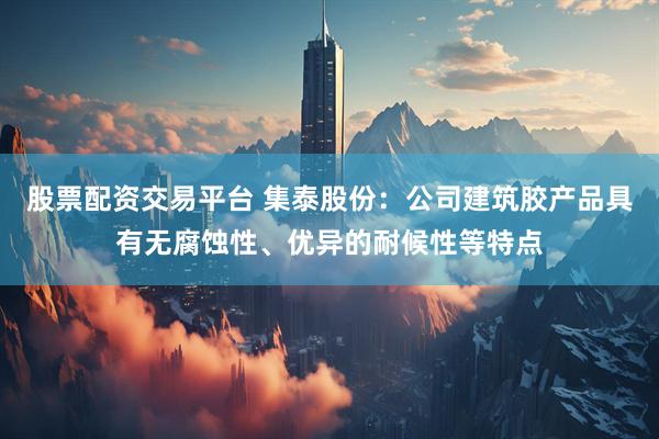 股票配资交易平台 集泰股份：公司建筑胶产品具有无腐蚀性、优异的耐候性等特点
