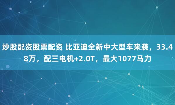 炒股配资股票配资 比亚迪全新中大型车来袭，33.48万，配三电机+2.0T，最大1077马力
