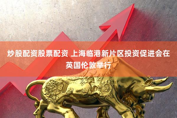 炒股配资股票配资 上海临港新片区投资促进会在英国伦敦举行