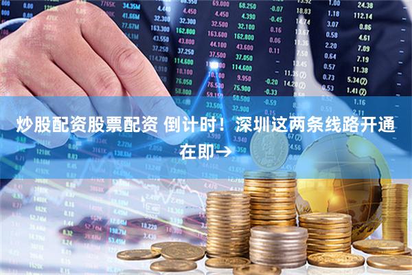 炒股配资股票配资 倒计时！深圳这两条线路开通在即→
