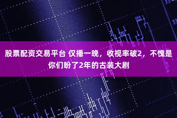 股票配资交易平台 仅播一晚，收视率破2，不愧是你们盼了2年的古装大剧