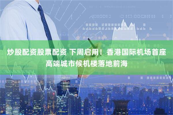 炒股配资股票配资 下周启用！香港国际机场首座高端城市候机楼落地前海