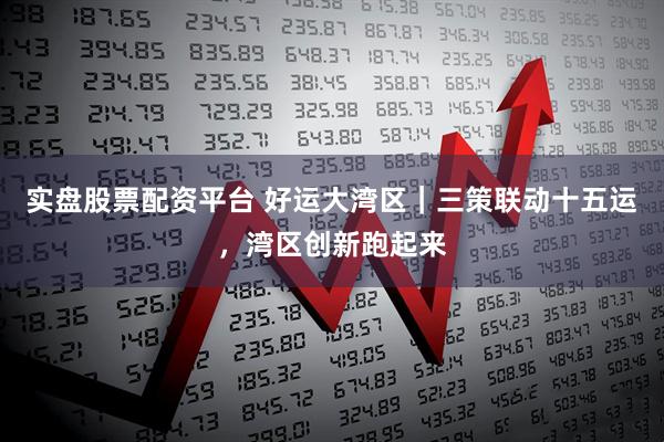 实盘股票配资平台 好运大湾区｜三策联动十五运，湾区创新跑起来