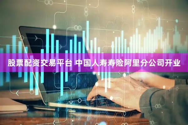 股票配资交易平台 中国人寿寿险阿里分公司开业