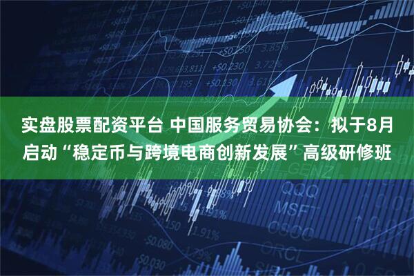 实盘股票配资平台 中国服务贸易协会：拟于8月启动“稳定币与跨境电商创新发展”高级研修班