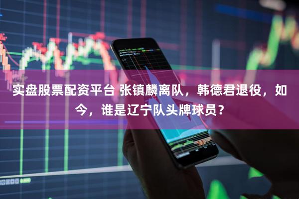 实盘股票配资平台 张镇麟离队，韩德君退役，如今，谁是辽宁队头牌球员？