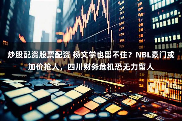 炒股配资股票配资 杨文学也留不住？NBL豪门或加价抢人，四川财务危机恐无力留人