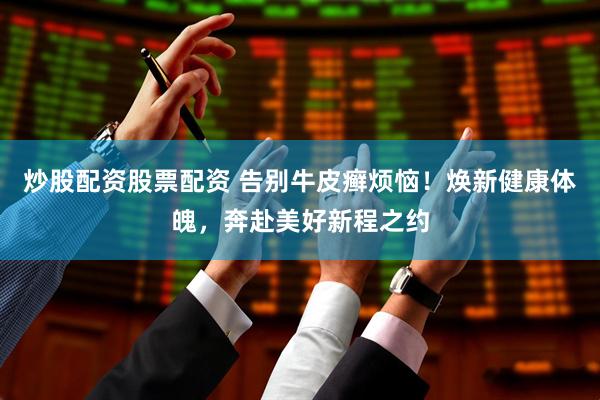 炒股配资股票配资 告别牛皮癣烦恼！焕新健康体魄，奔赴美好新程之约