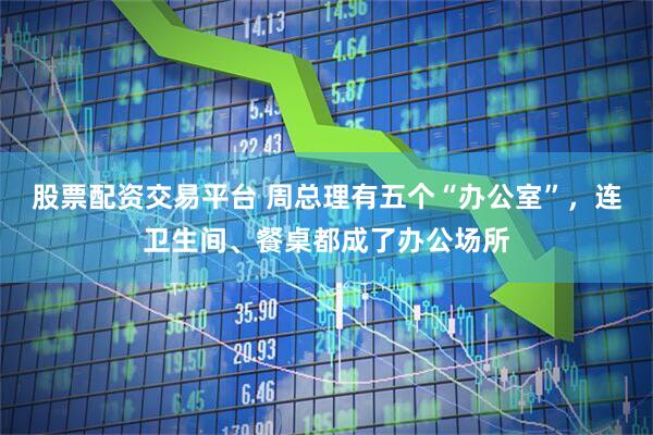 股票配资交易平台 周总理有五个“办公室”，连卫生间、餐桌都成了办公场所