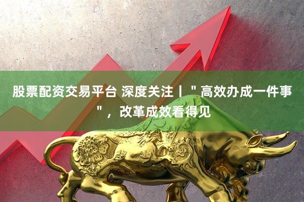 股票配资交易平台 深度关注丨"高效办成一件事",改革成效看得见