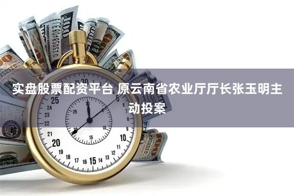 实盘股票配资平台 原云南省农业厅厅长张玉明主动投案