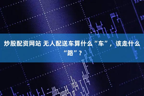 炒股配资网站 无人配送车算什么“车”，该走什么“路”？