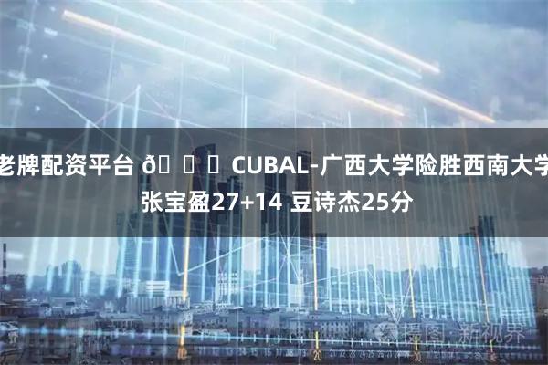 老牌配资平台 🏀CUBAL-广西大学险胜西南大学 张宝盈27+14 豆诗杰25分