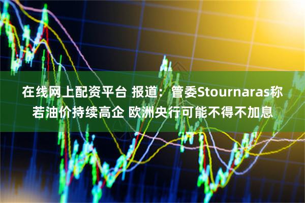 在线网上配资平台 报道：管委Stournaras称若油价持续高企 欧洲央行可能不得不加息