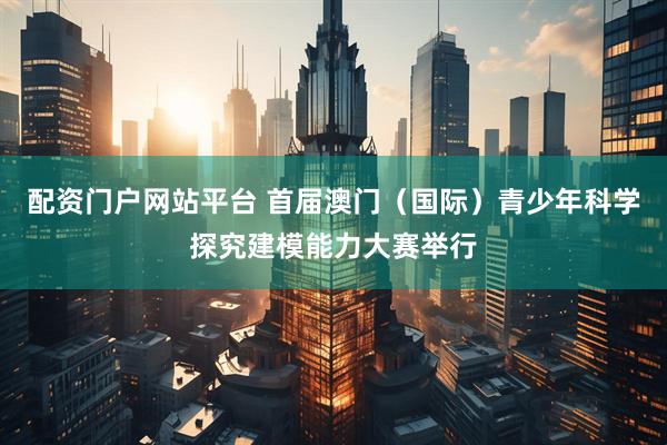 配资门户网站平台 首届澳门（国际）青少年科学探究建模能力大赛举行
