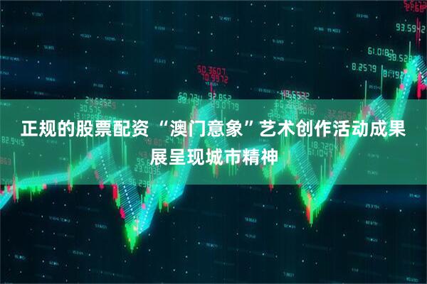 正规的股票配资 “澳门意象”艺术创作活动成果展呈现城市精神