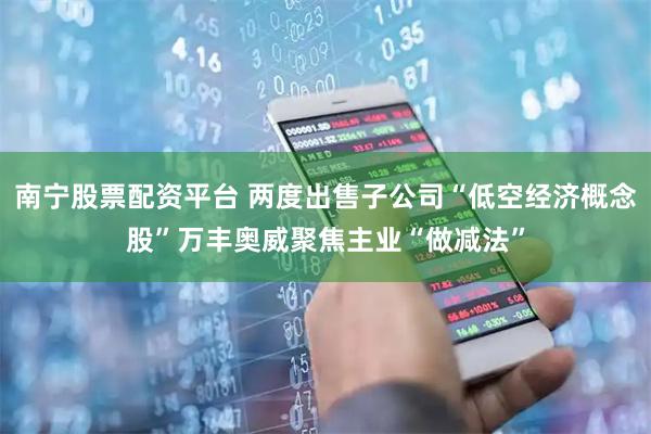 南宁股票配资平台 两度出售子公司“低空经济概念股”万丰奥威聚焦主业“做减法”