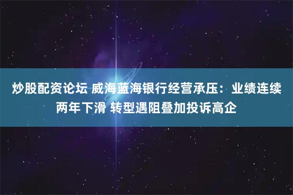 炒股配资论坛 威海蓝海银行经营承压：业绩连续两年下滑 转型遇阻叠加投诉高企