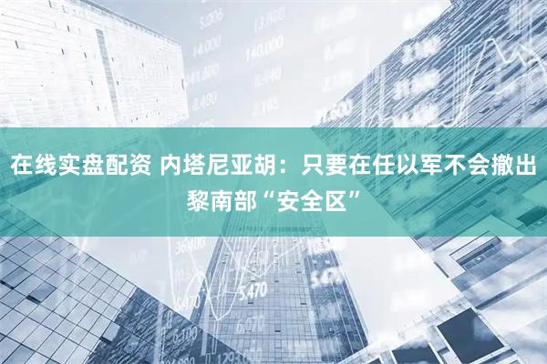 在线实盘配资 内塔尼亚胡：只要在任以军不会撤出黎南部“安全区”