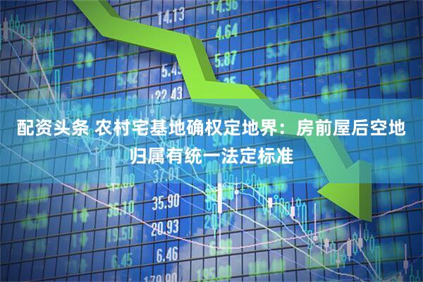 配资头条 农村宅基地确权定地界:房前屋后空地归属有统一法定标准