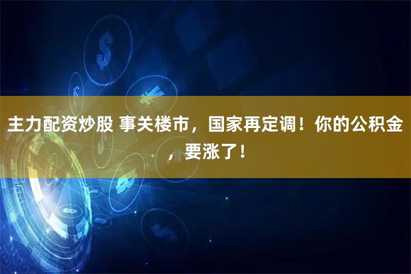 主力配资炒股 事关楼市,国家再定调!你的公积金,要涨了!
