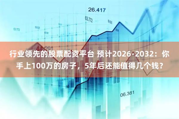 行业领先的股票配资平台 预计2026-2032：你手上100万的房子，5年后还能值得几个钱？