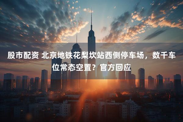 股市配资 北京地铁花梨坎站西侧停车场,数千车位常态空置?官方回应