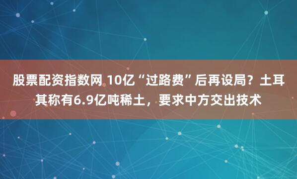 股票配资指数网 10亿“过路费”后再设局？土耳其称有6.9亿吨稀土，要求中方交出技术
