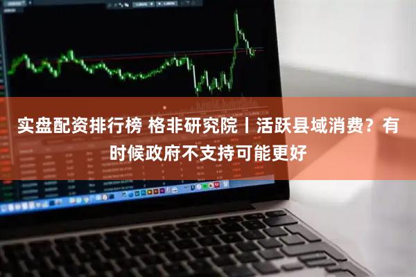 实盘配资排行榜 格非研究院丨活跃县域消费？有时候政府不支持可能更好