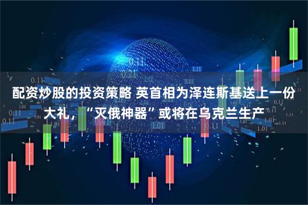 配资炒股的投资策略 英首相为泽连斯基送上一份大礼，“灭俄神器”或将在乌克兰生产