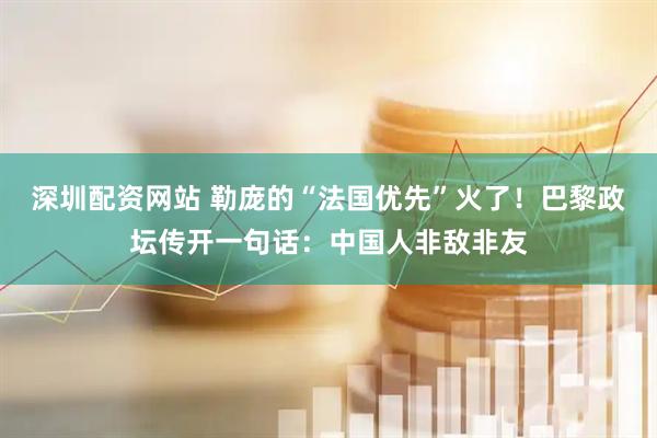 深圳配资网站 勒庞的“法国优先”火了！巴黎政坛传开一句话：中国人非敌非友