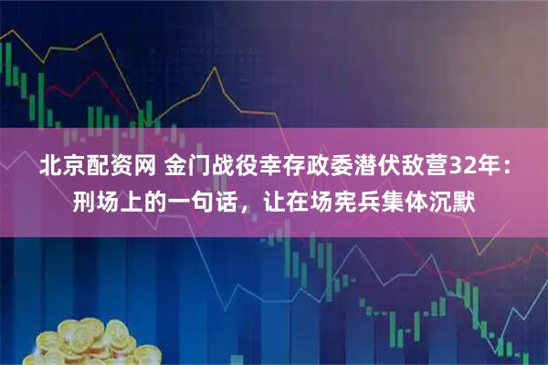 北京配资网 金门战役幸存政委潜伏敌营32年：刑场上的一句话，让在场宪兵集体沉默