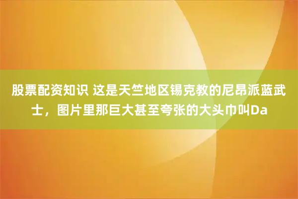 股票配资知识 这是天竺地区锡克教的尼昂派蓝武士，图片里那巨大甚至夸张的大头巾叫Da