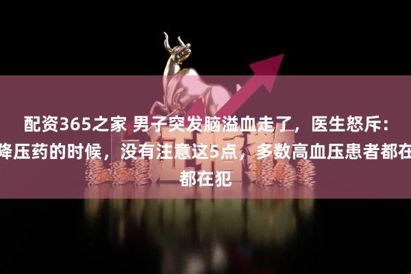 配资365之家 男子突发脑溢血走了，医生怒斥：吃降压药的时候，没有注意这5点，多数高血压患者都在犯