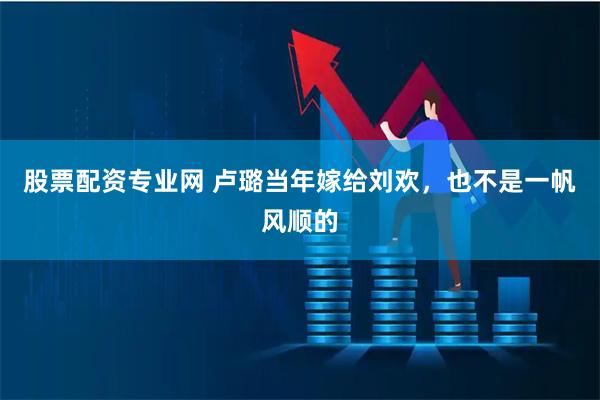 股票配资专业网 卢璐当年嫁给刘欢，也不是一帆风顺的