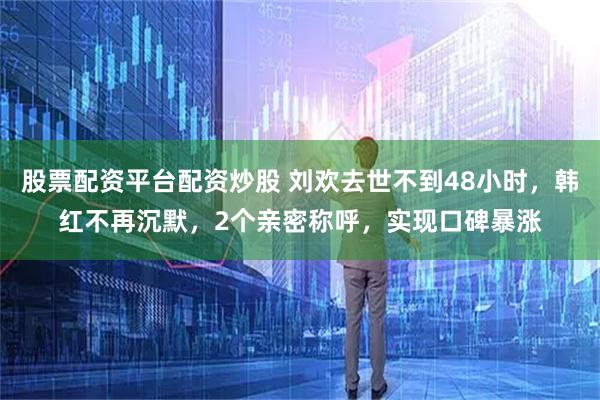 股票配资平台配资炒股 刘欢去世不到48小时，韩红不再沉默，2个亲密称呼，实现口碑暴涨