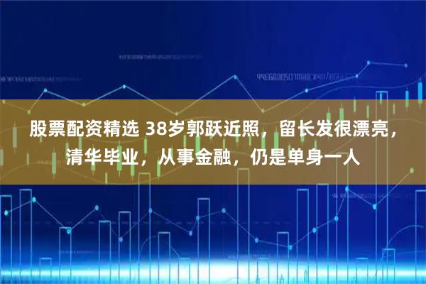 股票配资精选 38岁郭跃近照，留长发很漂亮，清华毕业，从事金融，仍是单身一人
